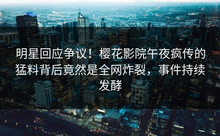明星回应争议！樱花影院午夜疯传的猛料背后竟然是全网炸裂，事件持续发酵