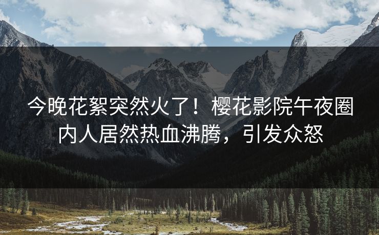 今晚花絮突然火了！樱花影院午夜圈内人居然热血沸腾，引发众怒