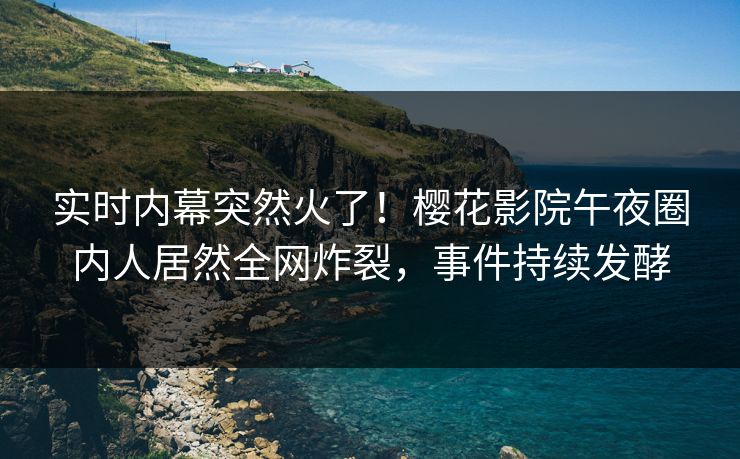 实时内幕突然火了！樱花影院午夜圈内人居然全网炸裂，事件持续发酵