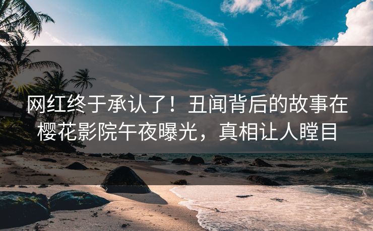 网红终于承认了！丑闻背后的故事在樱花影院午夜曝光，真相让人瞠目