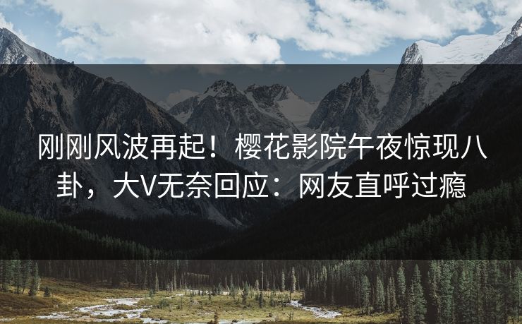 刚刚风波再起！樱花影院午夜惊现八卦，大V无奈回应：网友直呼过瘾