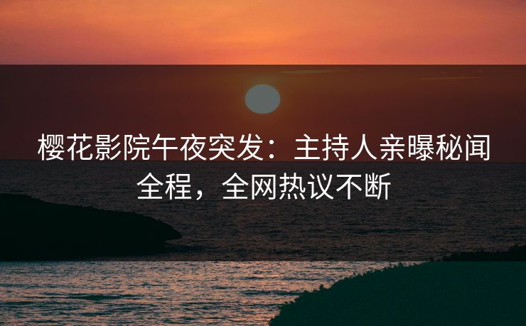 樱花影院午夜突发：主持人亲曝秘闻全程，全网热议不断