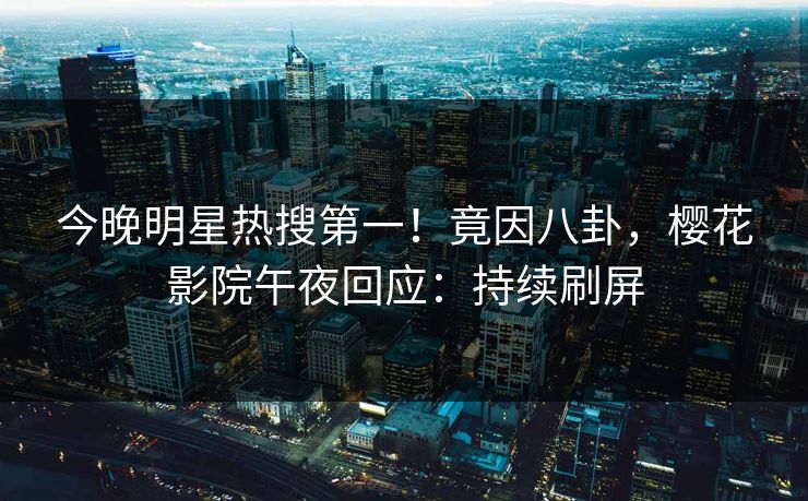 今晚明星热搜第一！竟因八卦，樱花影院午夜回应：持续刷屏