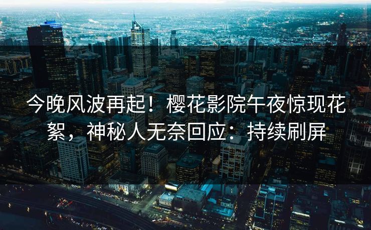 今晚风波再起！樱花影院午夜惊现花絮，神秘人无奈回应：持续刷屏
