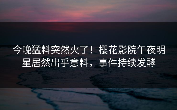 今晚猛料突然火了！樱花影院午夜明星居然出乎意料，事件持续发酵