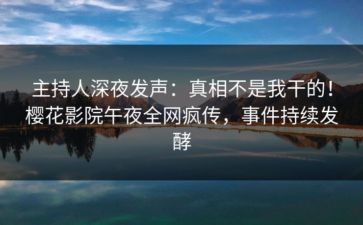 主持人深夜发声：真相不是我干的！樱花影院午夜全网疯传，事件持续发酵