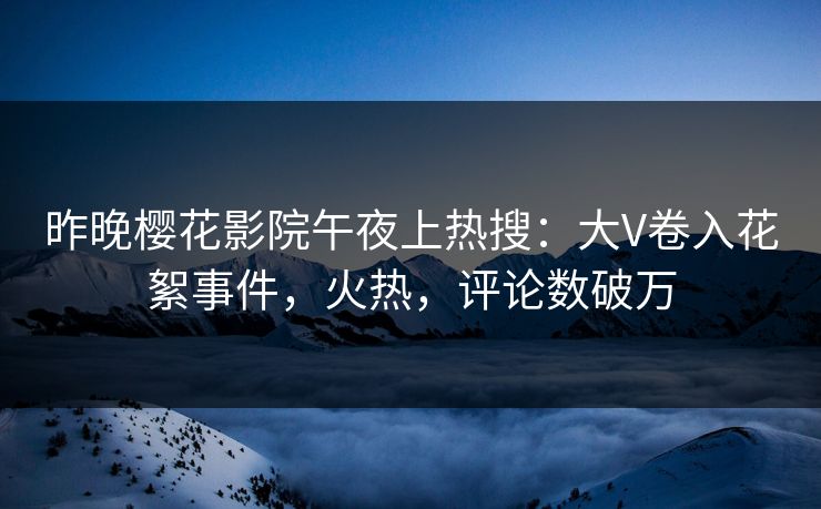 昨晚樱花影院午夜上热搜：大V卷入花絮事件，火热，评论数破万