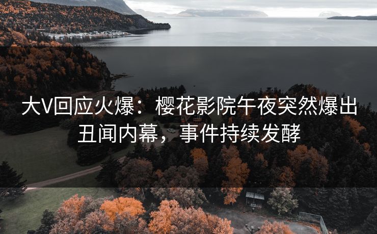 大V回应火爆：樱花影院午夜突然爆出丑闻内幕，事件持续发酵