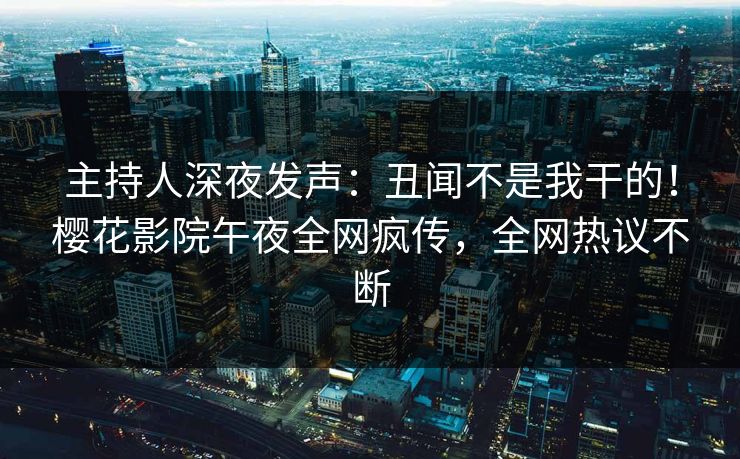 主持人深夜发声：丑闻不是我干的！樱花影院午夜全网疯传，全网热议不断