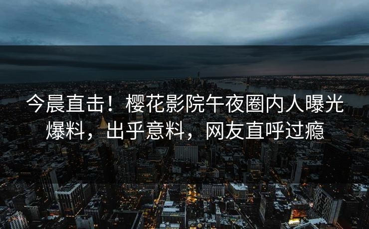 今晨直击！樱花影院午夜圈内人曝光爆料，出乎意料，网友直呼过瘾