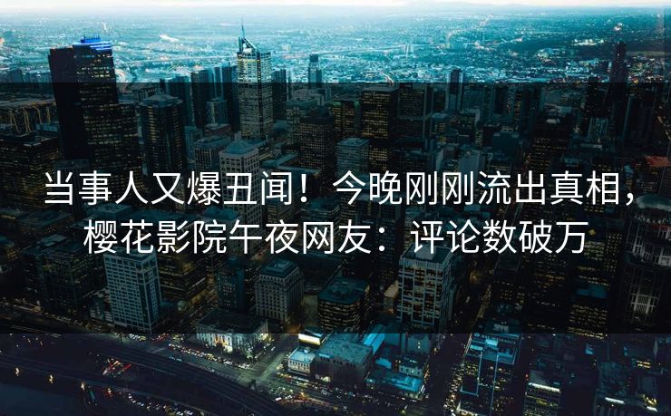 当事人又爆丑闻！今晚刚刚流出真相，樱花影院午夜网友：评论数破万