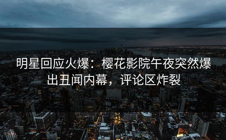 明星回应火爆：樱花影院午夜突然爆出丑闻内幕，评论区炸裂
