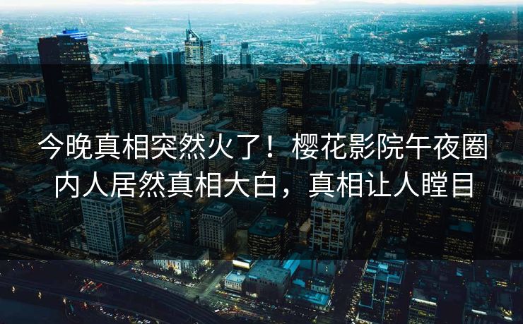 今晚真相突然火了！樱花影院午夜圈内人居然真相大白，真相让人瞠目