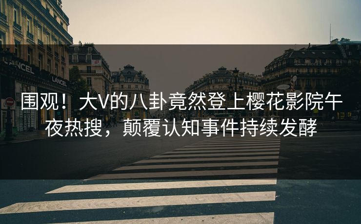 围观！大V的八卦竟然登上樱花影院午夜热搜，颠覆认知事件持续发酵