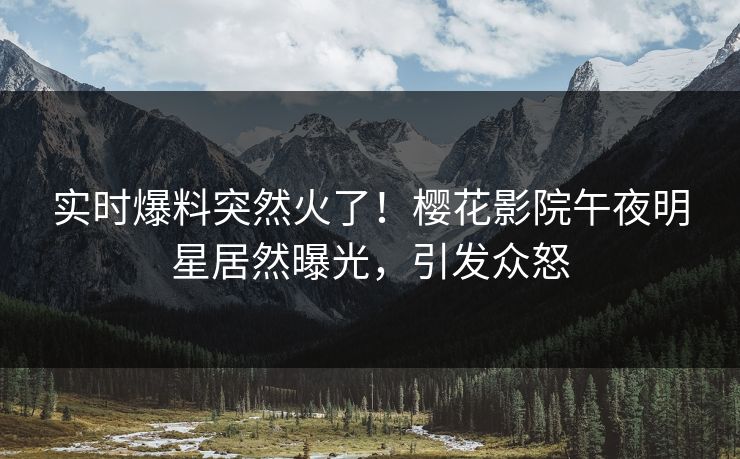 实时爆料突然火了！樱花影院午夜明星居然曝光，引发众怒
