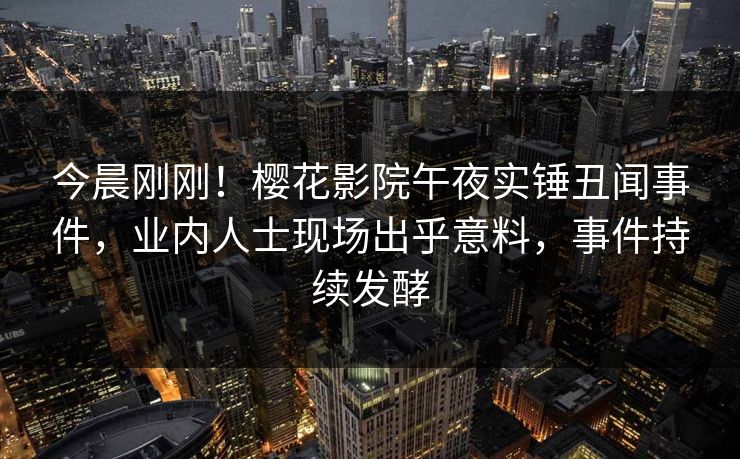 今晨刚刚！樱花影院午夜实锤丑闻事件，业内人士现场出乎意料，事件持续发酵