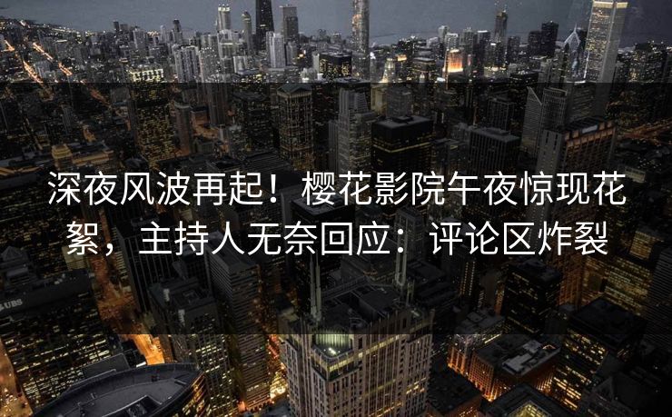 深夜风波再起！樱花影院午夜惊现花絮，主持人无奈回应：评论区炸裂