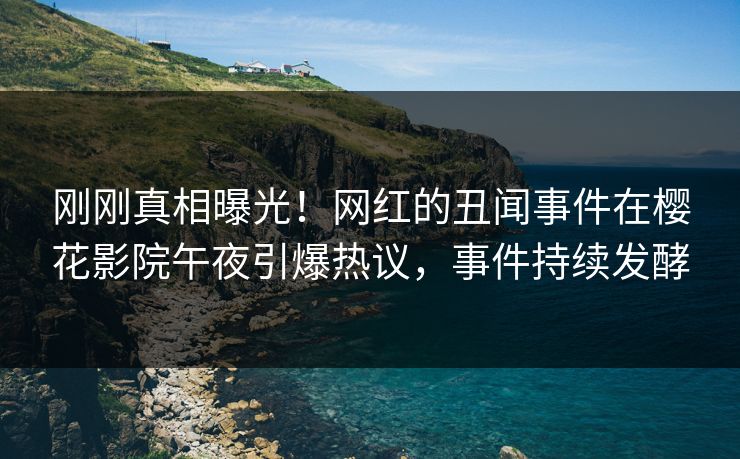 刚刚真相曝光！网红的丑闻事件在樱花影院午夜引爆热议，事件持续发酵