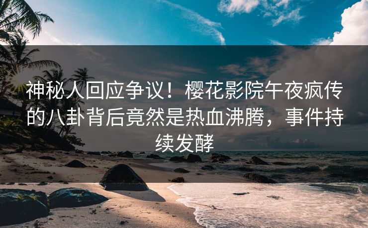 神秘人回应争议！樱花影院午夜疯传的八卦背后竟然是热血沸腾，事件持续发酵