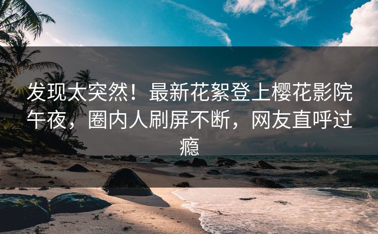 发现太突然！最新花絮登上樱花影院午夜，圈内人刷屏不断，网友直呼过瘾