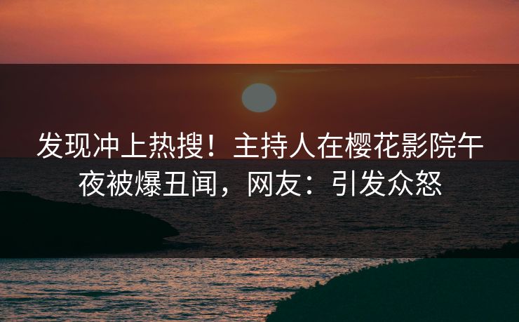发现冲上热搜！主持人在樱花影院午夜被爆丑闻，网友：引发众怒