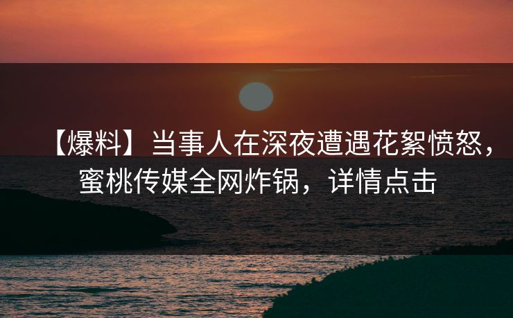 【爆料】当事人在深夜遭遇花絮愤怒，蜜桃传媒全网炸锅，详情点击