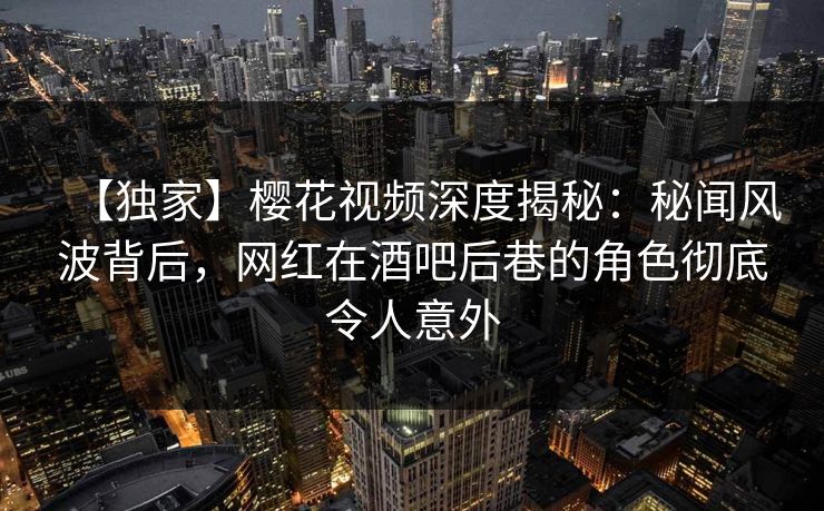 【独家】樱花视频深度揭秘：秘闻风波背后，网红在酒吧后巷的角色彻底令人意外