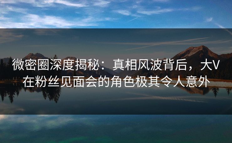 微密圈深度揭秘：真相风波背后，大V在粉丝见面会的角色极其令人意外