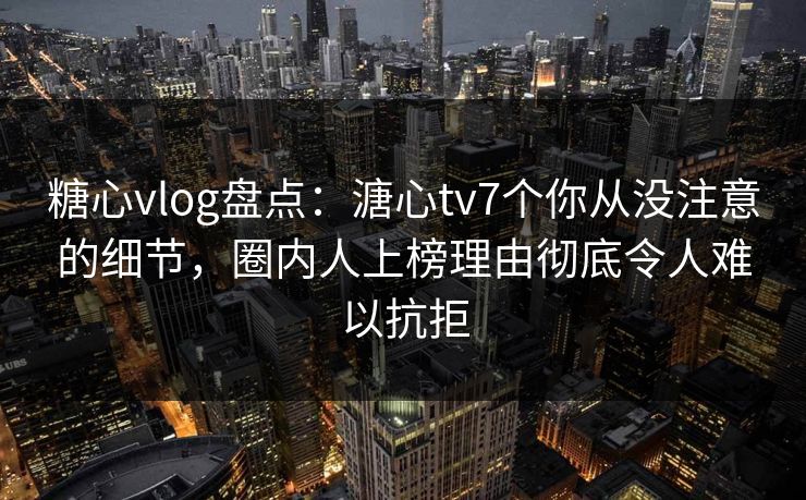 糖心vlog盘点：溏心tv7个你从没注意的细节，圈内人上榜理由彻底令人难以抗拒