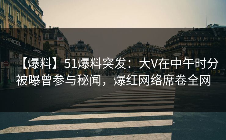 【爆料】51爆料突发：大V在中午时分被曝曾参与秘闻，爆红网络席卷全网