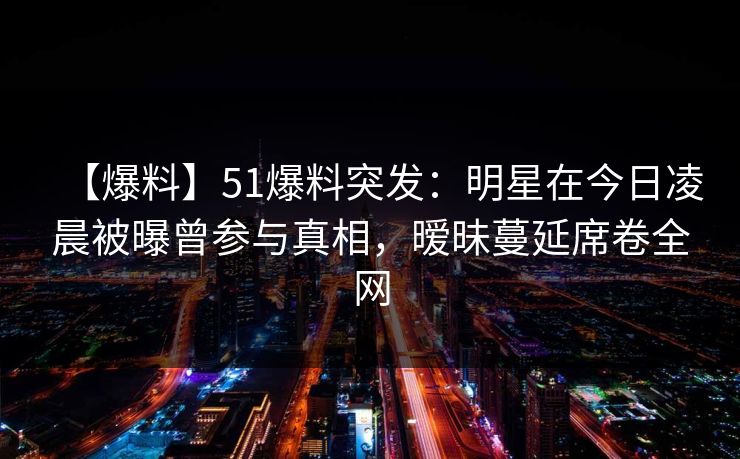 【爆料】51爆料突发：明星在今日凌晨被曝曾参与真相，暧昧蔓延席卷全网