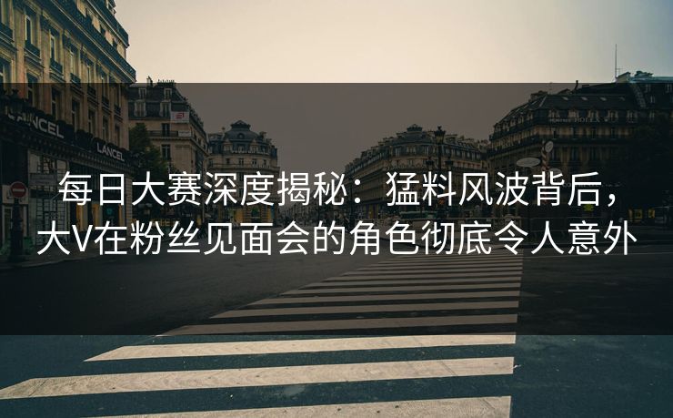 每日大赛深度揭秘：猛料风波背后，大V在粉丝见面会的角色彻底令人意外