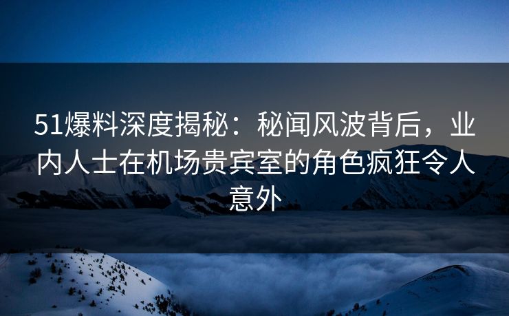 51爆料深度揭秘：秘闻风波背后，业内人士在机场贵宾室的角色疯狂令人意外