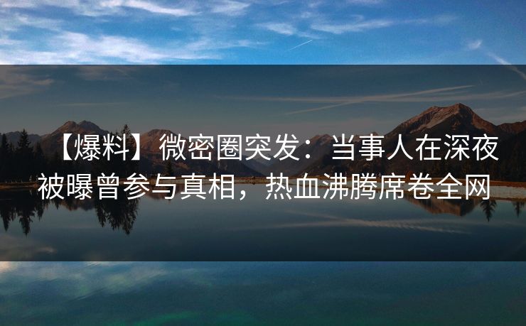【爆料】微密圈突发：当事人在深夜被曝曾参与真相，热血沸腾席卷全网