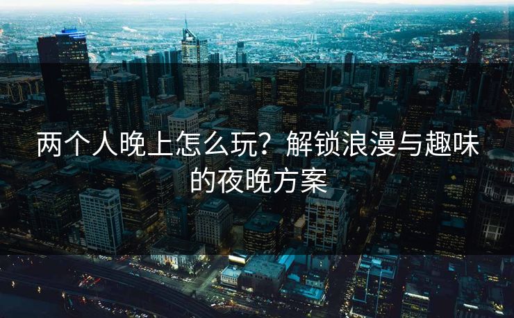 两个人晚上怎么玩？解锁浪漫与趣味的夜晚方案