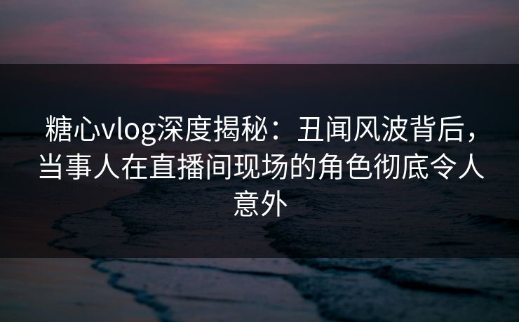 糖心vlog深度揭秘：丑闻风波背后，当事人在直播间现场的角色彻底令人意外