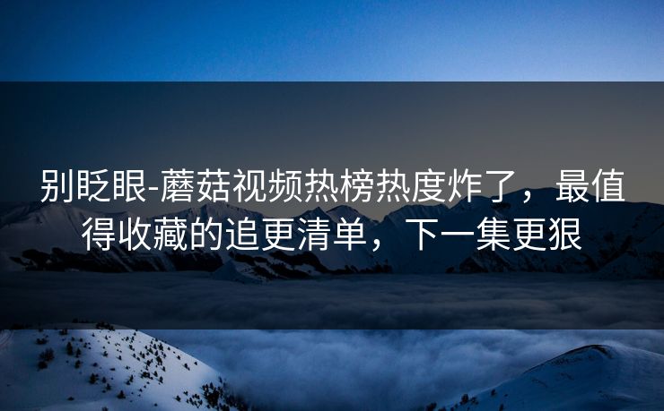 别眨眼-蘑菇视频热榜热度炸了,最值得收藏的追更清单,下一集更狠 别眨眼-蘑菇视频热榜热度炸了,最值得收藏的追更清单,下一集更狠