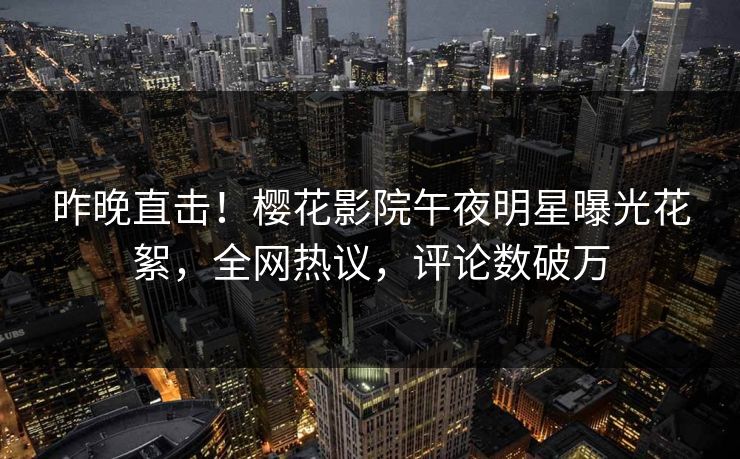 昨晚直击！樱花影院午夜明星曝光花絮，全网热议，评论数破万