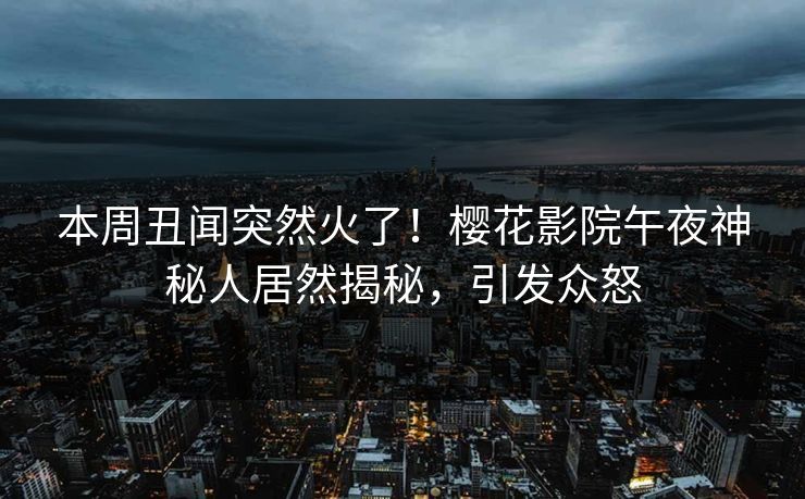 本周丑闻突然火了！樱花影院午夜神秘人居然揭秘，引发众怒