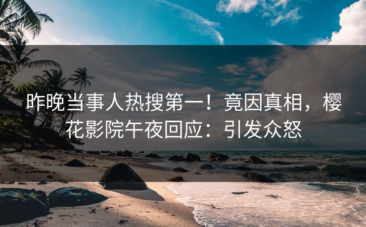 昨晚当事人热搜第一！竟因真相，樱花影院午夜回应：引发众怒