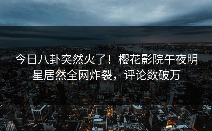 今日八卦突然火了！樱花影院午夜明星居然全网炸裂，评论数破万