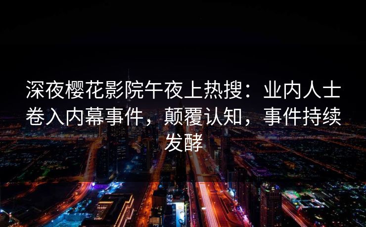 深夜樱花影院午夜上热搜：业内人士卷入内幕事件，颠覆认知，事件持续发酵