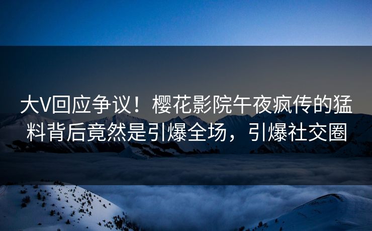 大V回应争议！樱花影院午夜疯传的猛料背后竟然是引爆全场，引爆社交圈