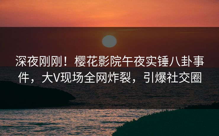 深夜刚刚！樱花影院午夜实锤八卦事件，大V现场全网炸裂，引爆社交圈