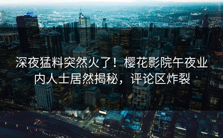 深夜猛料突然火了！樱花影院午夜业内人士居然揭秘，评论区炸裂