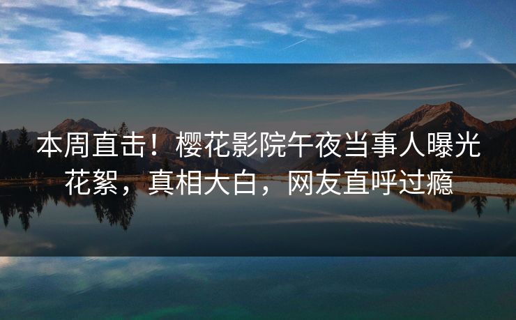本周直击！樱花影院午夜当事人曝光花絮，真相大白，网友直呼过瘾