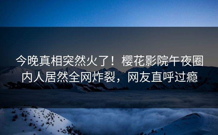 今晚真相突然火了！樱花影院午夜圈内人居然全网炸裂，网友直呼过瘾