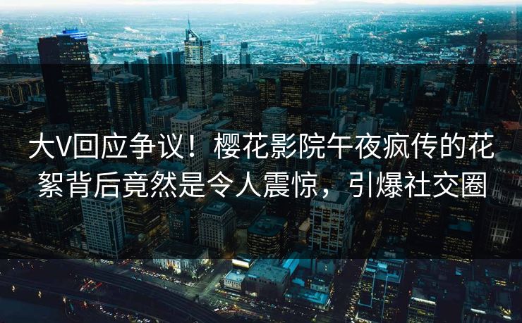 大V回应争议！樱花影院午夜疯传的花絮背后竟然是令人震惊，引爆社交圈