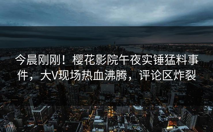 今晨刚刚！樱花影院午夜实锤猛料事件，大V现场热血沸腾，评论区炸裂