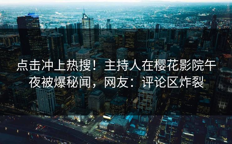 点击冲上热搜！主持人在樱花影院午夜被爆秘闻，网友：评论区炸裂